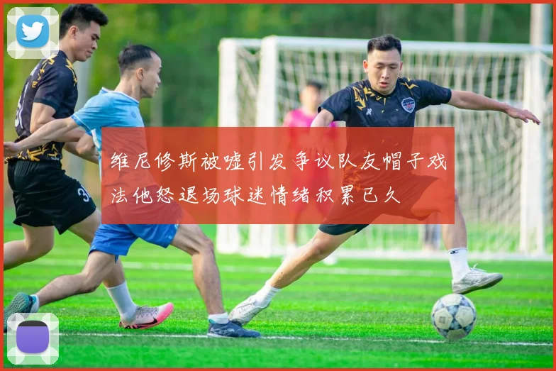 维尼修斯被嘘引发争议队友帽子戏法他怒退场球迷情绪积累已久
