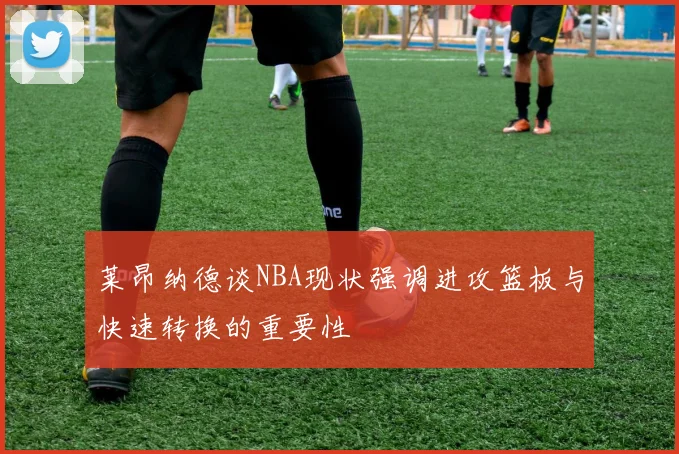 莱昂纳德谈NBA现状强调进攻篮板与快速转换的重要性