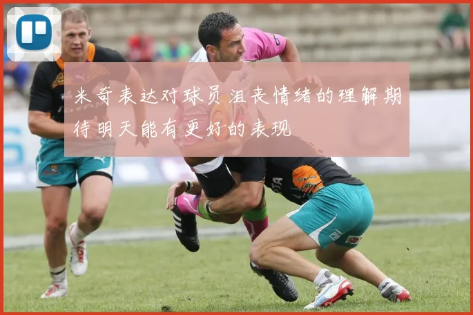 米奇表达对球员沮丧情绪的理解期待明天能有更好的表现