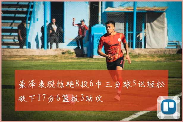 豪泽表现惊艳8投6中三分球5记轻松砍下17分6篮板3助攻