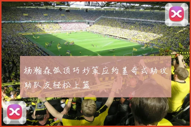 杨瀚森弧顶巧妙策应约基奇式助攻助队友轻松上篮