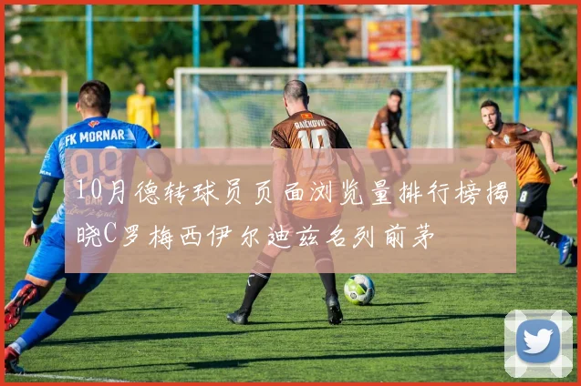 10月德转球员页面浏览量排行榜揭晓C罗梅西伊尔迪兹名列前茅