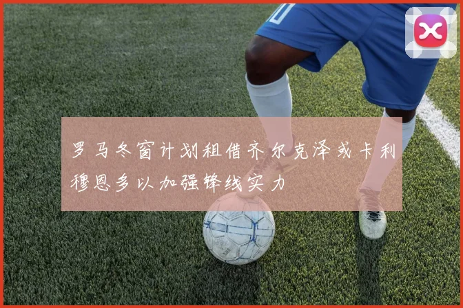 罗马冬窗计划租借齐尔克泽或卡利穆恩多以加强锋线实力