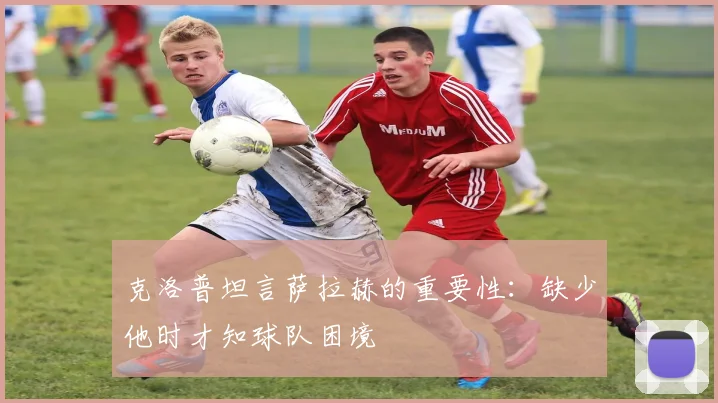 克洛普坦言萨拉赫的重要性：缺少他时才知球队困境