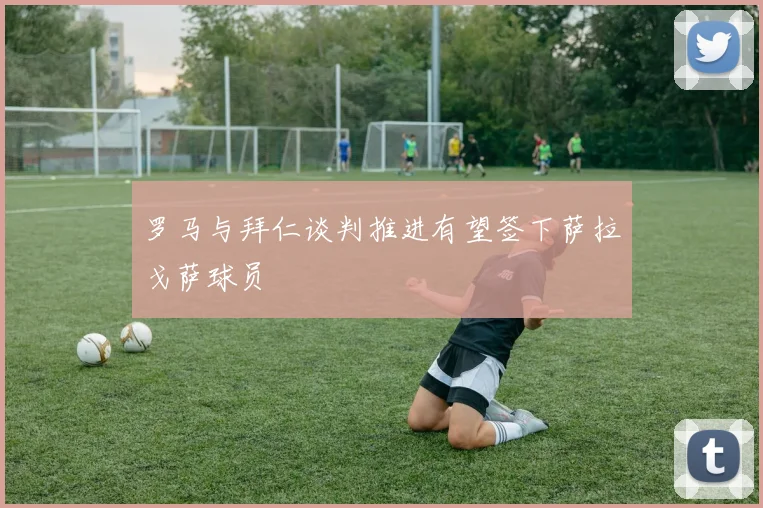 罗马与拜仁谈判推进有望签下萨拉戈萨球员