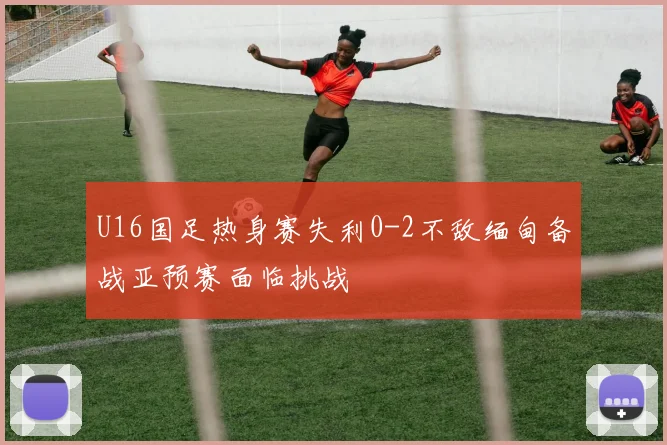 U16国足热身赛失利0-2不敌缅甸备战亚预赛面临挑战